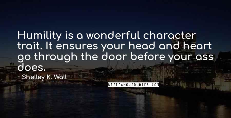 Shelley K. Wall Quotes: Humility is a wonderful character trait. It ensures your head and heart go through the door before your ass does.