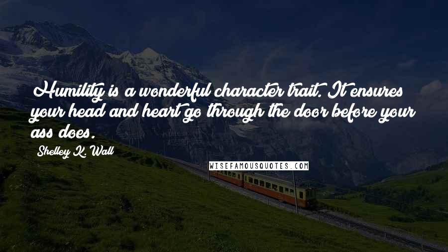 Shelley K. Wall Quotes: Humility is a wonderful character trait. It ensures your head and heart go through the door before your ass does.