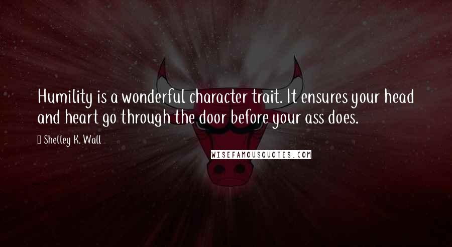 Shelley K. Wall Quotes: Humility is a wonderful character trait. It ensures your head and heart go through the door before your ass does.