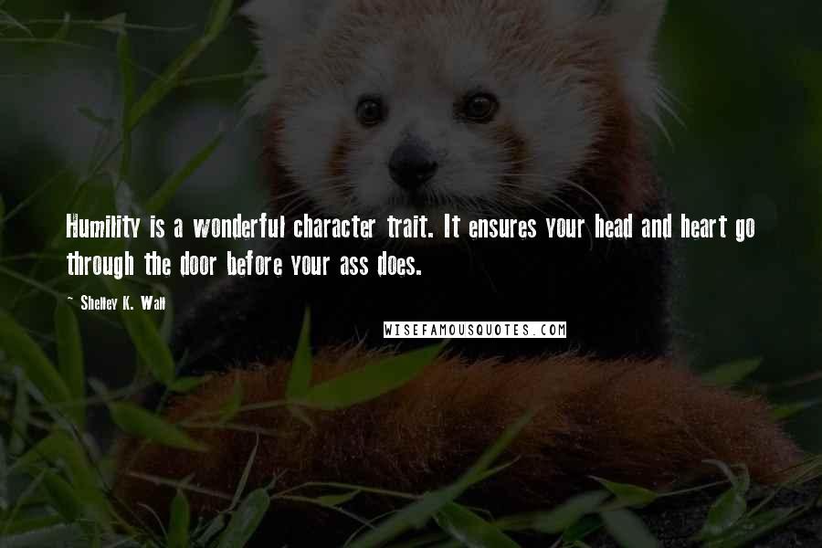 Shelley K. Wall Quotes: Humility is a wonderful character trait. It ensures your head and heart go through the door before your ass does.