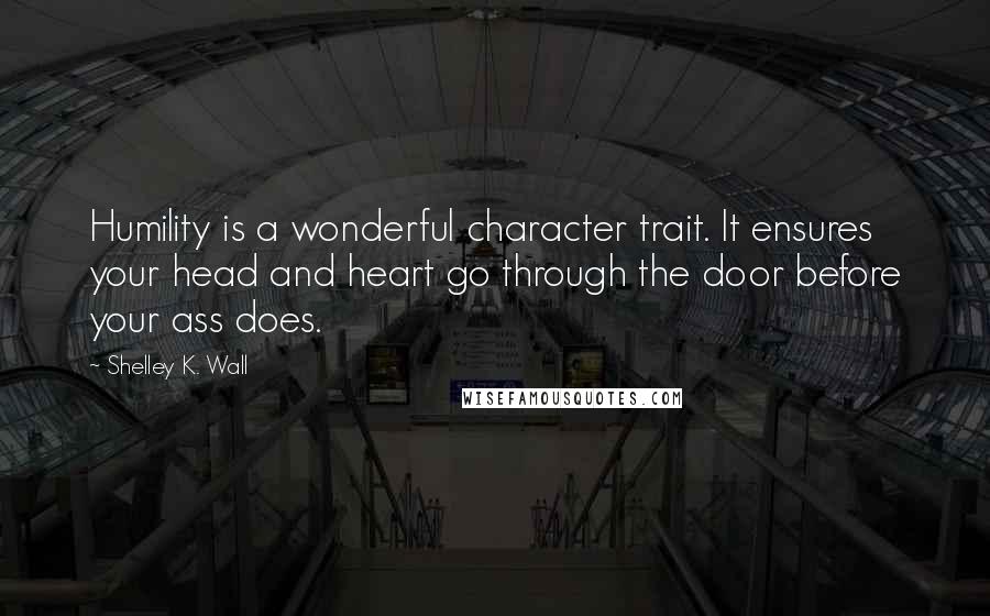 Shelley K. Wall Quotes: Humility is a wonderful character trait. It ensures your head and heart go through the door before your ass does.