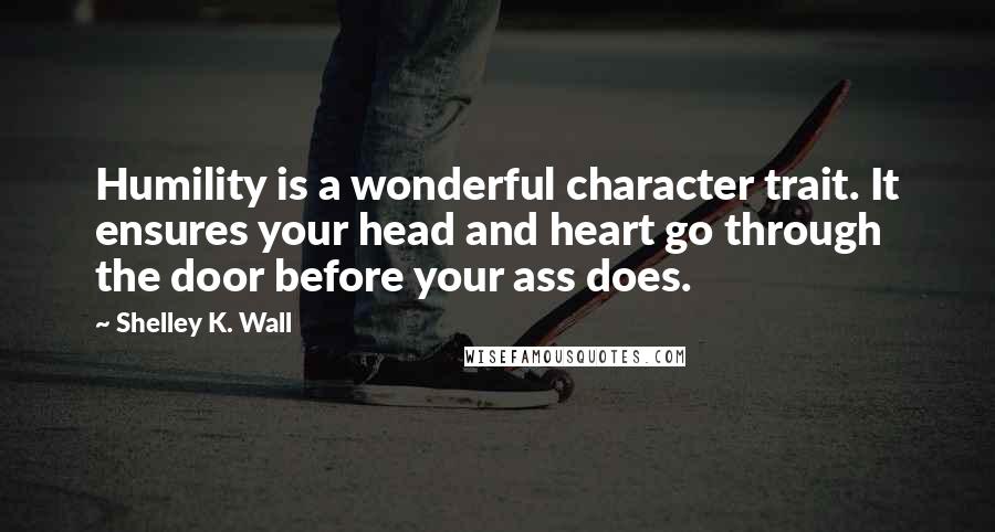 Shelley K. Wall Quotes: Humility is a wonderful character trait. It ensures your head and heart go through the door before your ass does.