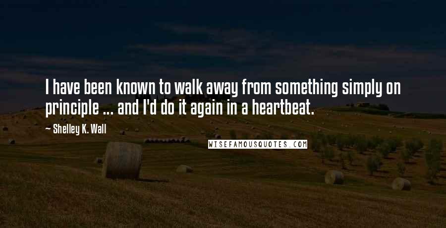 Shelley K. Wall Quotes: I have been known to walk away from something simply on principle ... and I'd do it again in a heartbeat.