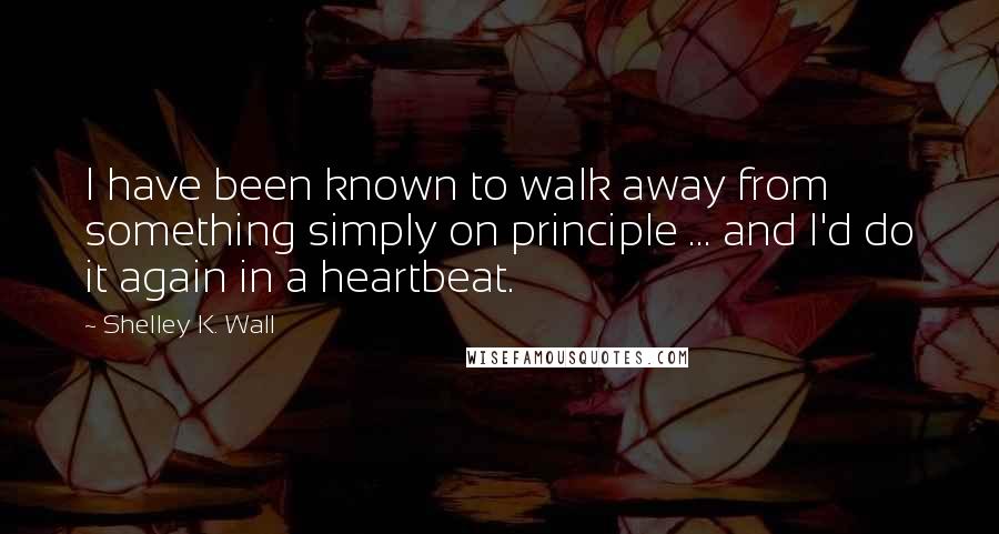 Shelley K. Wall Quotes: I have been known to walk away from something simply on principle ... and I'd do it again in a heartbeat.