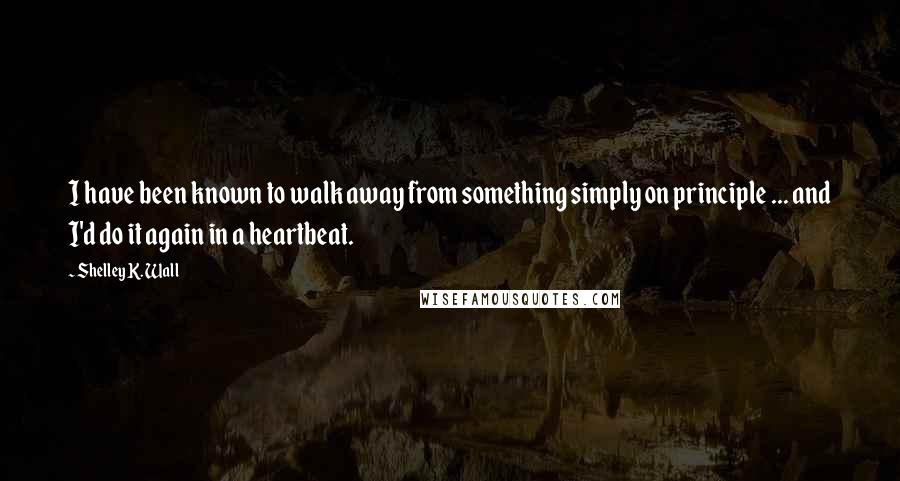 Shelley K. Wall Quotes: I have been known to walk away from something simply on principle ... and I'd do it again in a heartbeat.