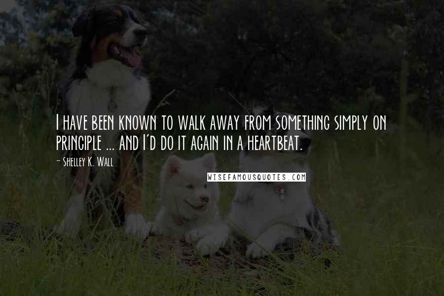 Shelley K. Wall Quotes: I have been known to walk away from something simply on principle ... and I'd do it again in a heartbeat.