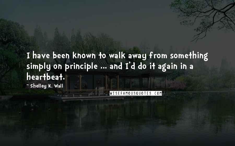 Shelley K. Wall Quotes: I have been known to walk away from something simply on principle ... and I'd do it again in a heartbeat.