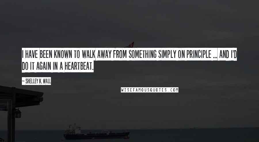 Shelley K. Wall Quotes: I have been known to walk away from something simply on principle ... and I'd do it again in a heartbeat.