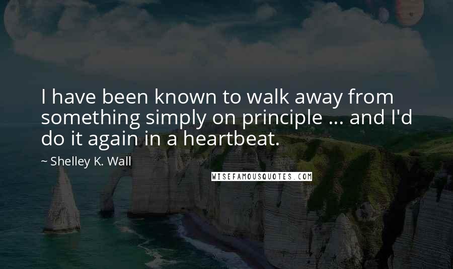 Shelley K. Wall Quotes: I have been known to walk away from something simply on principle ... and I'd do it again in a heartbeat.