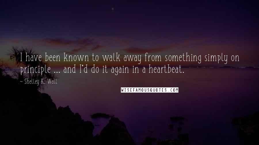 Shelley K. Wall Quotes: I have been known to walk away from something simply on principle ... and I'd do it again in a heartbeat.