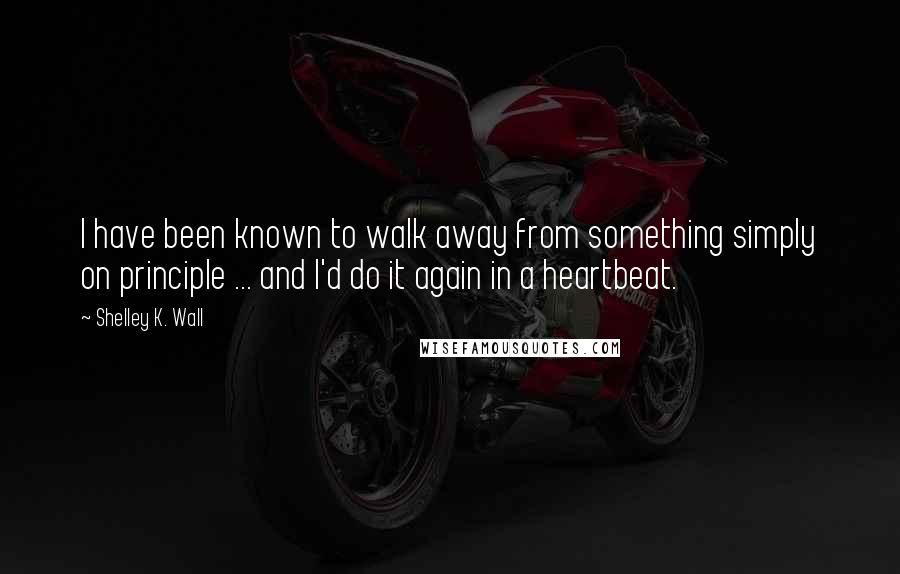 Shelley K. Wall Quotes: I have been known to walk away from something simply on principle ... and I'd do it again in a heartbeat.