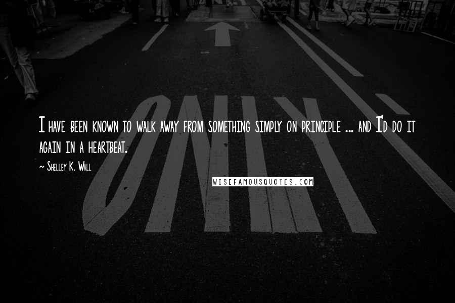 Shelley K. Wall Quotes: I have been known to walk away from something simply on principle ... and I'd do it again in a heartbeat.