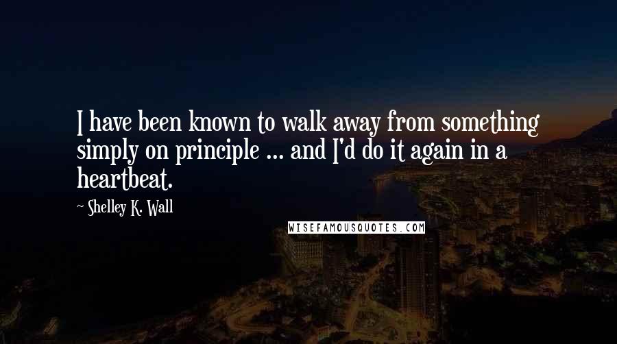 Shelley K. Wall Quotes: I have been known to walk away from something simply on principle ... and I'd do it again in a heartbeat.