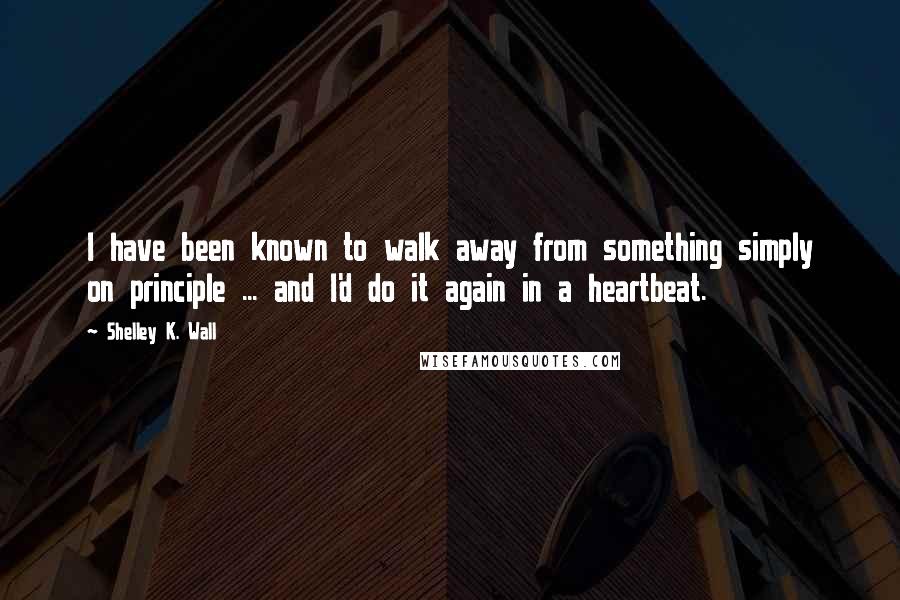 Shelley K. Wall Quotes: I have been known to walk away from something simply on principle ... and I'd do it again in a heartbeat.