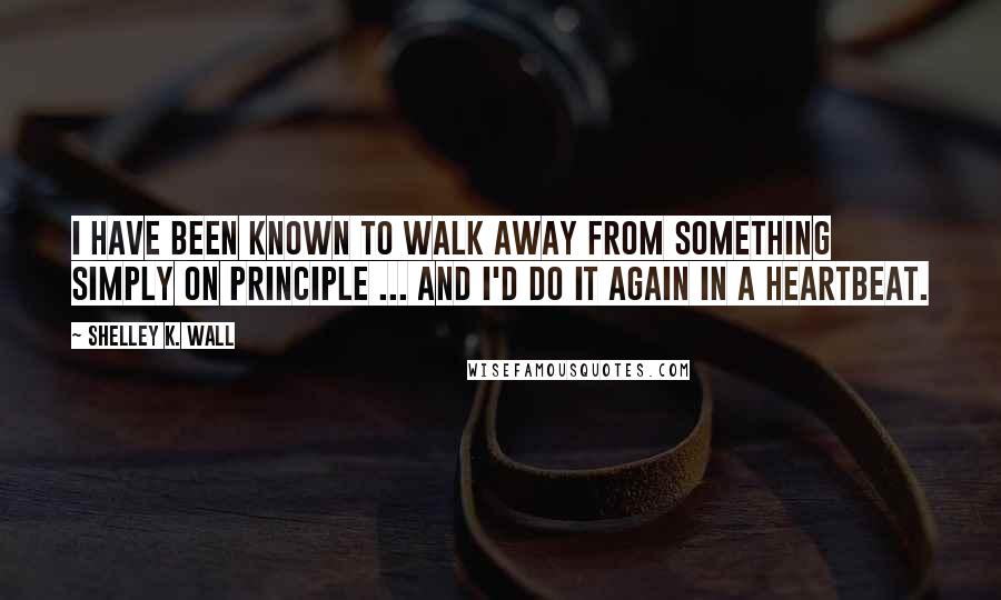 Shelley K. Wall Quotes: I have been known to walk away from something simply on principle ... and I'd do it again in a heartbeat.