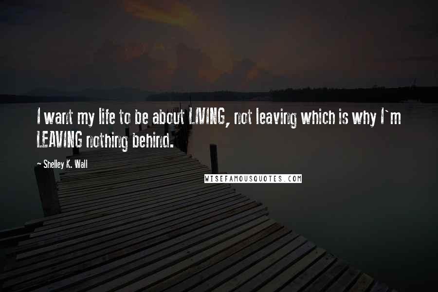 Shelley K. Wall Quotes: I want my life to be about LIVING, not leaving which is why I'm LEAVING nothing behind.