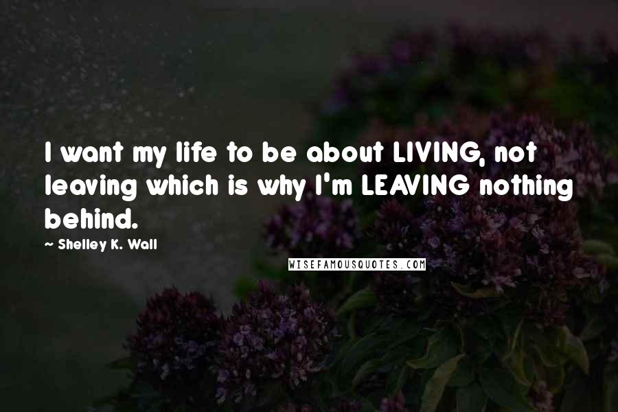 Shelley K. Wall Quotes: I want my life to be about LIVING, not leaving which is why I'm LEAVING nothing behind.