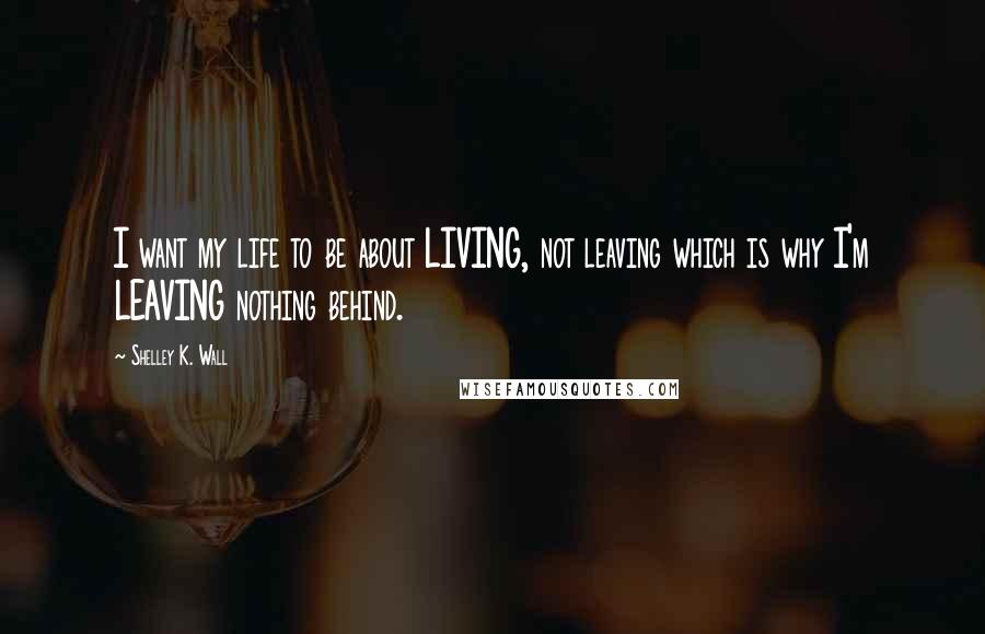 Shelley K. Wall Quotes: I want my life to be about LIVING, not leaving which is why I'm LEAVING nothing behind.