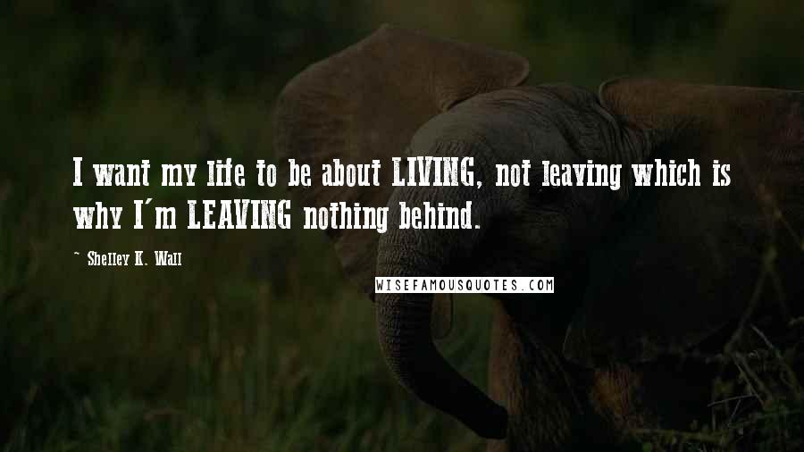 Shelley K. Wall Quotes: I want my life to be about LIVING, not leaving which is why I'm LEAVING nothing behind.