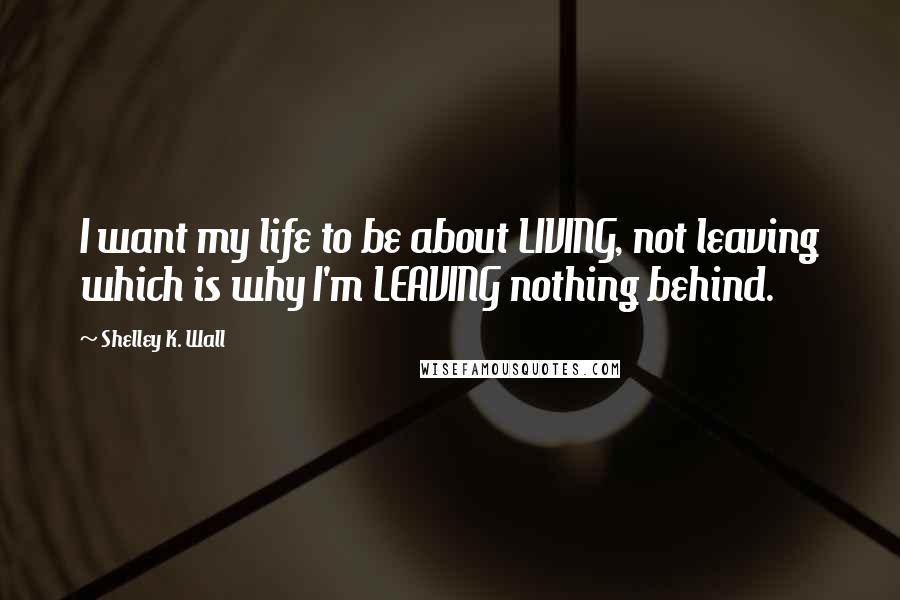 Shelley K. Wall Quotes: I want my life to be about LIVING, not leaving which is why I'm LEAVING nothing behind.