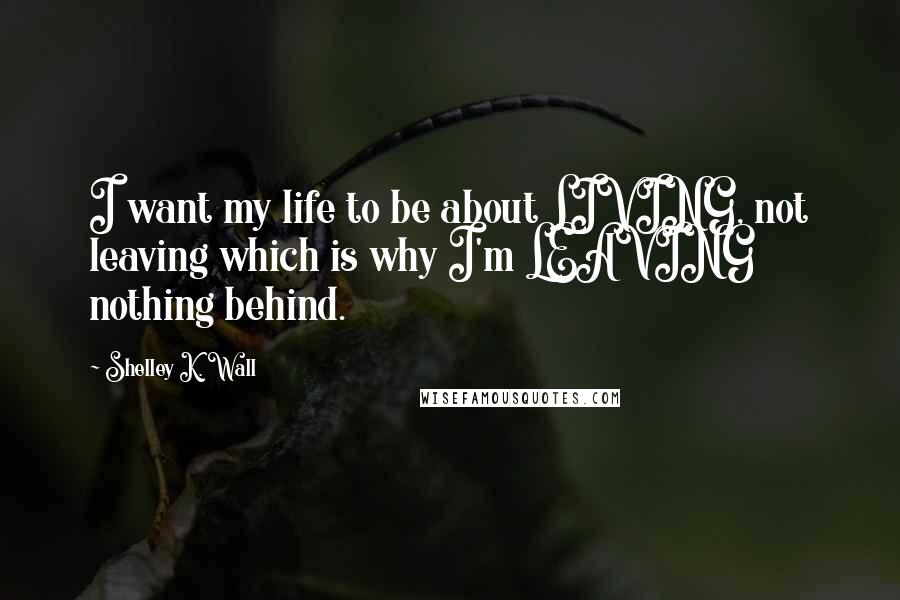 Shelley K. Wall Quotes: I want my life to be about LIVING, not leaving which is why I'm LEAVING nothing behind.