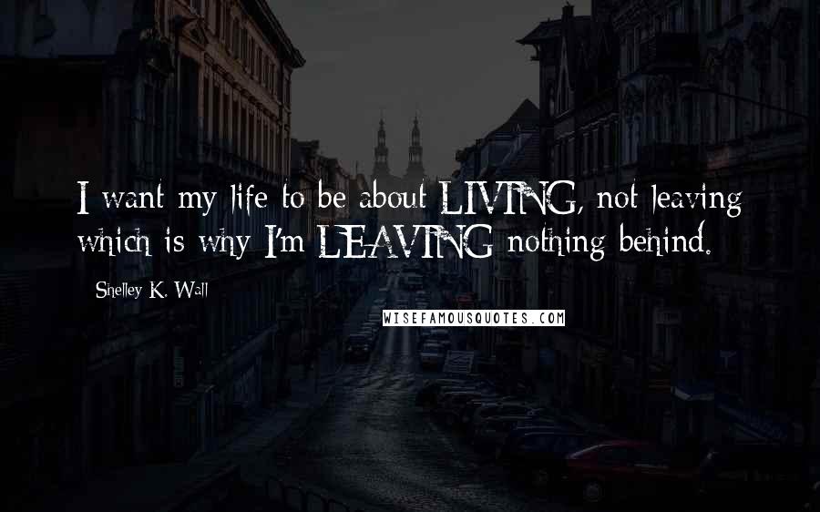 Shelley K. Wall Quotes: I want my life to be about LIVING, not leaving which is why I'm LEAVING nothing behind.