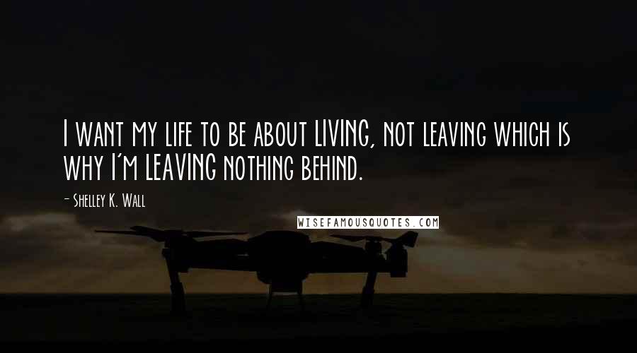 Shelley K. Wall Quotes: I want my life to be about LIVING, not leaving which is why I'm LEAVING nothing behind.