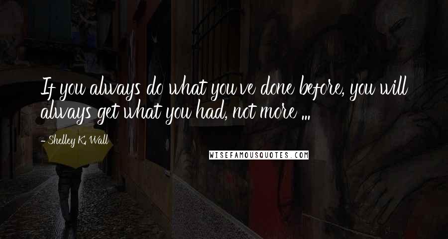 Shelley K. Wall Quotes: If you always do what you've done before, you will always get what you had, not more ...