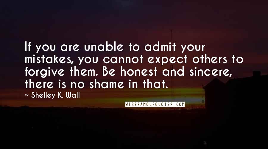 Shelley K. Wall Quotes: If you are unable to admit your mistakes, you cannot expect others to forgive them. Be honest and sincere, there is no shame in that.