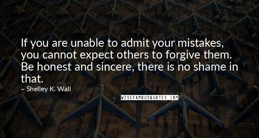 Shelley K. Wall Quotes: If you are unable to admit your mistakes, you cannot expect others to forgive them. Be honest and sincere, there is no shame in that.