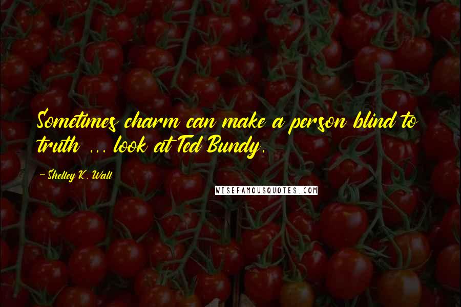 Shelley K. Wall Quotes: Sometimes charm can make a person blind to truth ... look at Ted Bundy.