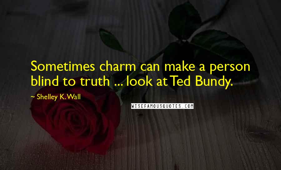 Shelley K. Wall Quotes: Sometimes charm can make a person blind to truth ... look at Ted Bundy.