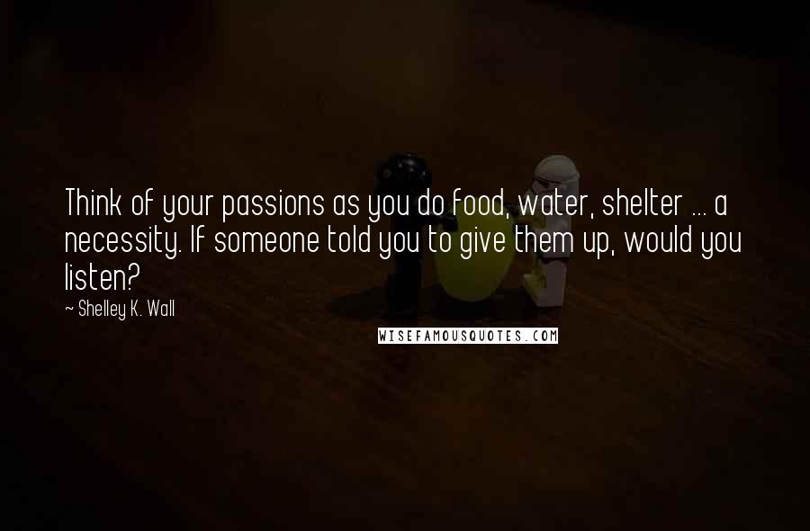 Shelley K. Wall Quotes: Think of your passions as you do food, water, shelter ... a necessity. If someone told you to give them up, would you listen?