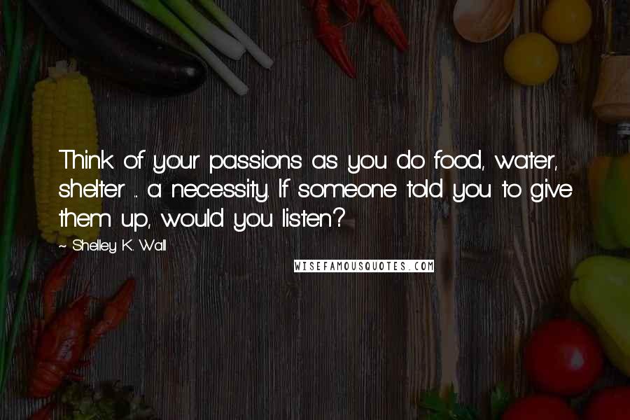 Shelley K. Wall Quotes: Think of your passions as you do food, water, shelter ... a necessity. If someone told you to give them up, would you listen?