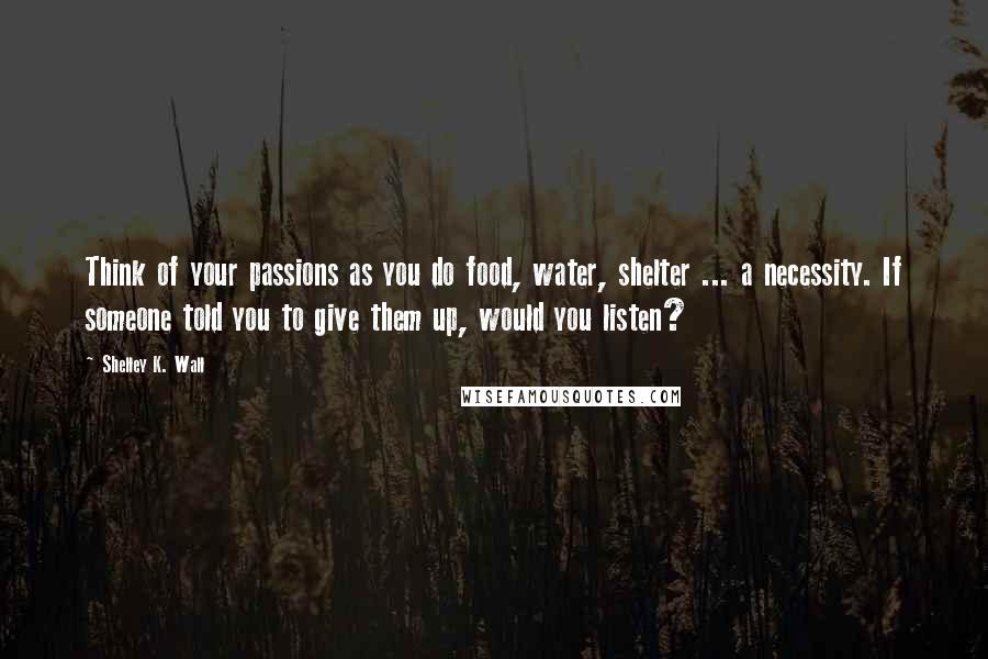 Shelley K. Wall Quotes: Think of your passions as you do food, water, shelter ... a necessity. If someone told you to give them up, would you listen?