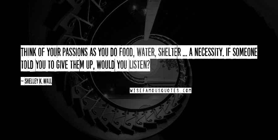 Shelley K. Wall Quotes: Think of your passions as you do food, water, shelter ... a necessity. If someone told you to give them up, would you listen?