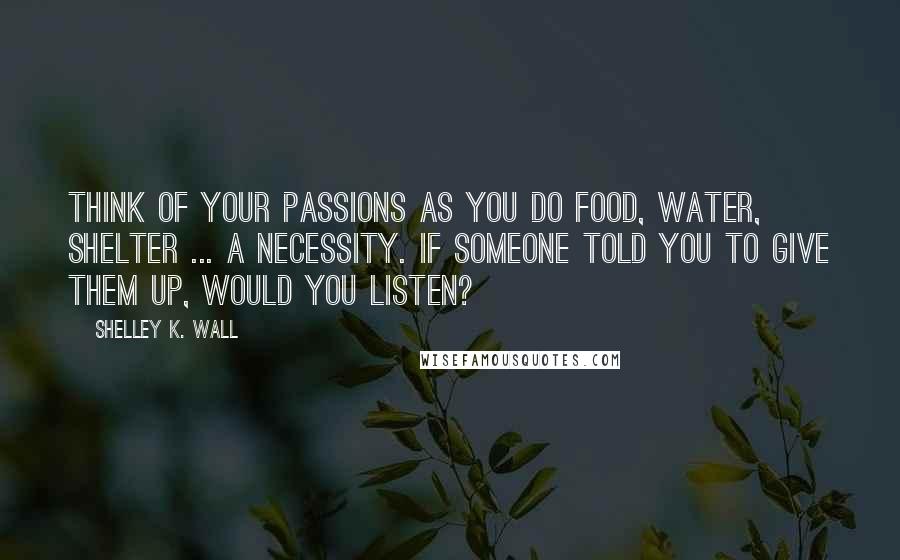 Shelley K. Wall Quotes: Think of your passions as you do food, water, shelter ... a necessity. If someone told you to give them up, would you listen?