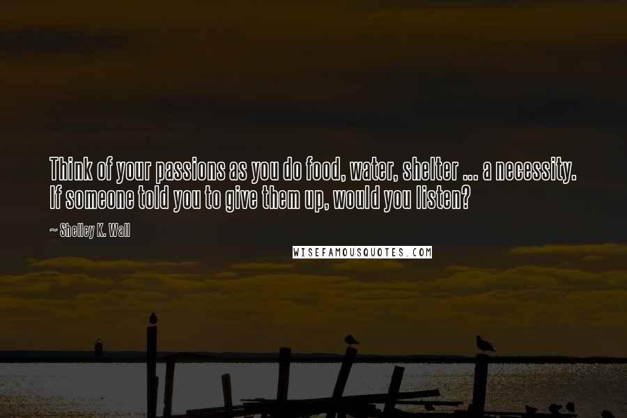 Shelley K. Wall Quotes: Think of your passions as you do food, water, shelter ... a necessity. If someone told you to give them up, would you listen?