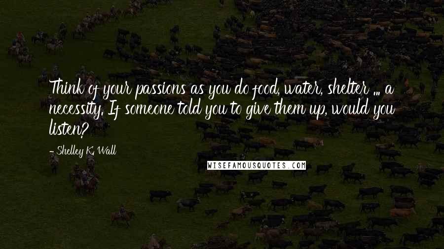 Shelley K. Wall Quotes: Think of your passions as you do food, water, shelter ... a necessity. If someone told you to give them up, would you listen?