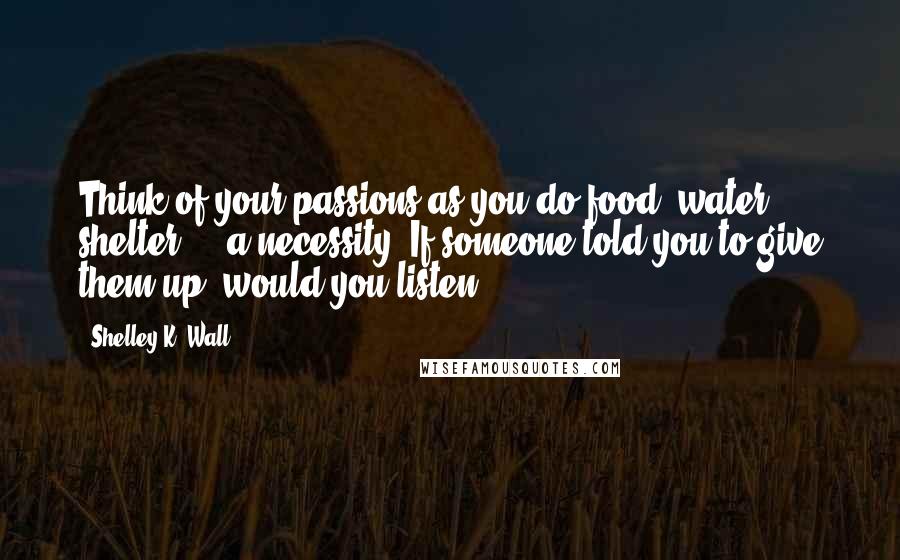 Shelley K. Wall Quotes: Think of your passions as you do food, water, shelter ... a necessity. If someone told you to give them up, would you listen?