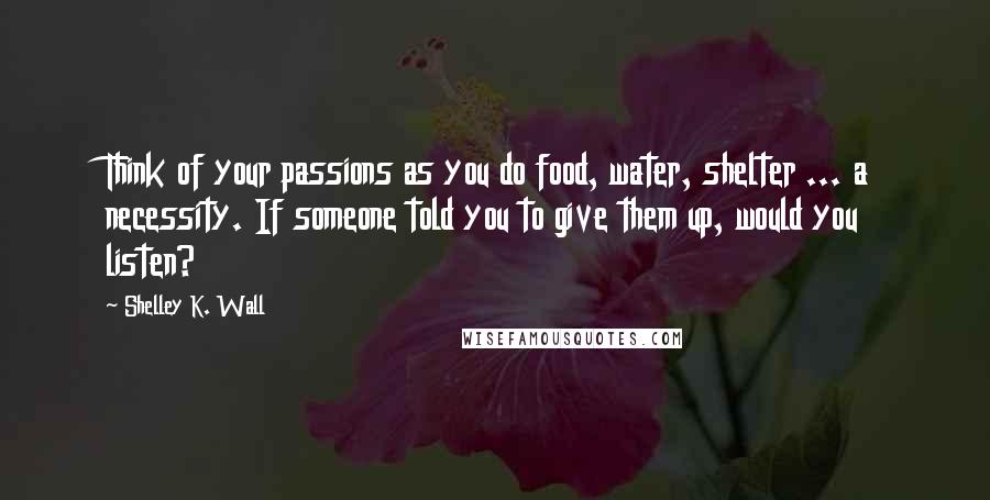 Shelley K. Wall Quotes: Think of your passions as you do food, water, shelter ... a necessity. If someone told you to give them up, would you listen?