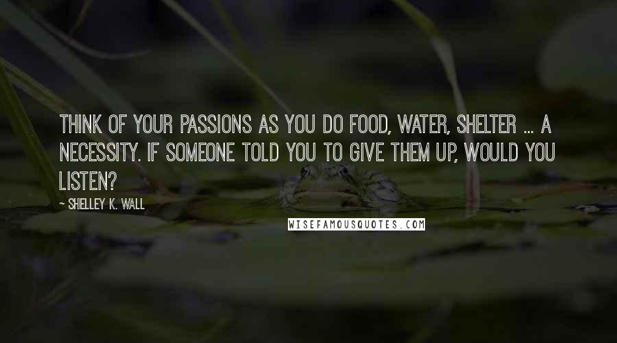 Shelley K. Wall Quotes: Think of your passions as you do food, water, shelter ... a necessity. If someone told you to give them up, would you listen?