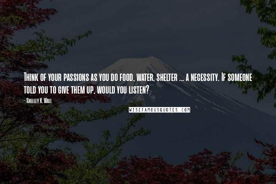 Shelley K. Wall Quotes: Think of your passions as you do food, water, shelter ... a necessity. If someone told you to give them up, would you listen?