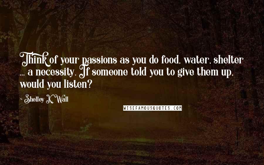 Shelley K. Wall Quotes: Think of your passions as you do food, water, shelter ... a necessity. If someone told you to give them up, would you listen?