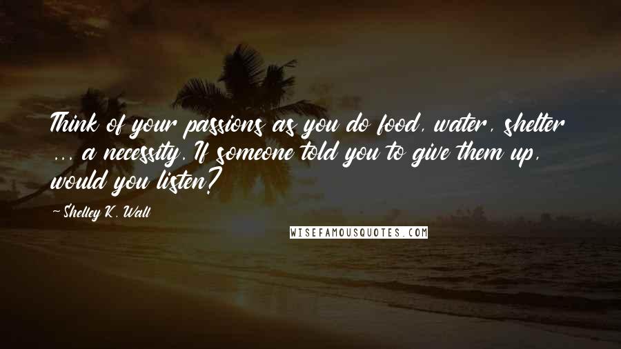 Shelley K. Wall Quotes: Think of your passions as you do food, water, shelter ... a necessity. If someone told you to give them up, would you listen?