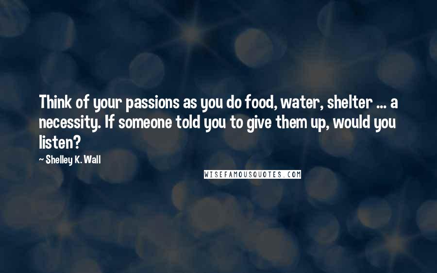 Shelley K. Wall Quotes: Think of your passions as you do food, water, shelter ... a necessity. If someone told you to give them up, would you listen?