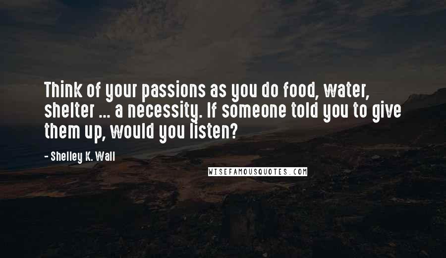 Shelley K. Wall Quotes: Think of your passions as you do food, water, shelter ... a necessity. If someone told you to give them up, would you listen?