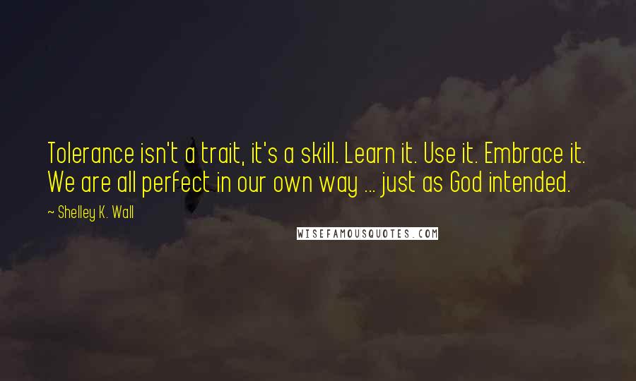 Shelley K. Wall Quotes: Tolerance isn't a trait, it's a skill. Learn it. Use it. Embrace it. We are all perfect in our own way ... just as God intended.