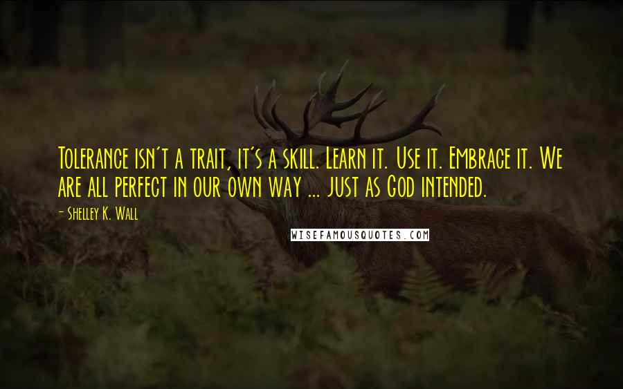 Shelley K. Wall Quotes: Tolerance isn't a trait, it's a skill. Learn it. Use it. Embrace it. We are all perfect in our own way ... just as God intended.