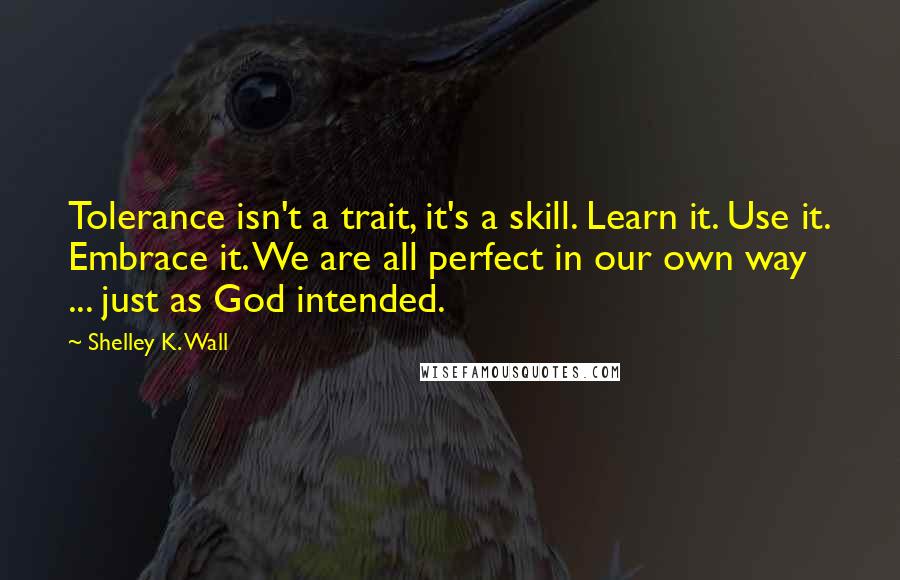 Shelley K. Wall Quotes: Tolerance isn't a trait, it's a skill. Learn it. Use it. Embrace it. We are all perfect in our own way ... just as God intended.